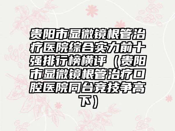 贵阳市显微镜根管治疗医院综合实力前十强排行榜横评（贵阳市显微镜根管治疗口腔医院同台竞技争高下）