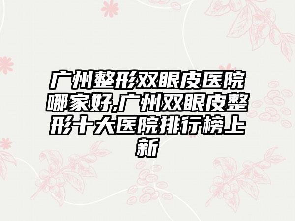 广州整形双眼皮医院哪家好,广州双眼皮整形十大医院排行榜上新