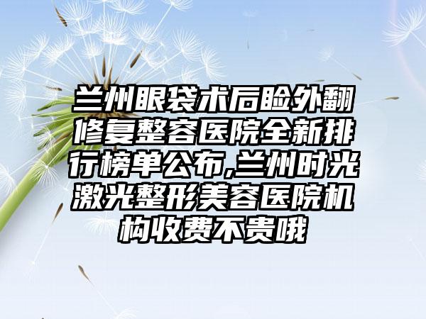 兰州眼袋术后睑外翻修复整容医院全新排行榜单公布,兰州时光激光整形美容医院机构收费不贵哦