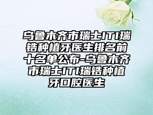 乌鲁木齐市瑞士ITI瑞锆种植牙医生排名前十名单公布-乌鲁木齐市瑞士ITI瑞锆种植牙口腔医生