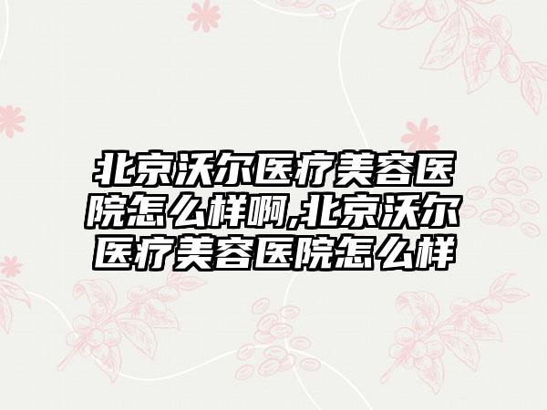 北京沃尔医疗美容医院怎么样啊,北京沃尔医疗美容医院怎么样