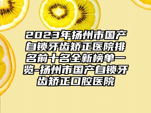 2023年扬州市国产自锁牙齿矫正医院排名前十名全新榜单一览-扬州市国产自锁牙齿矫正口腔医院