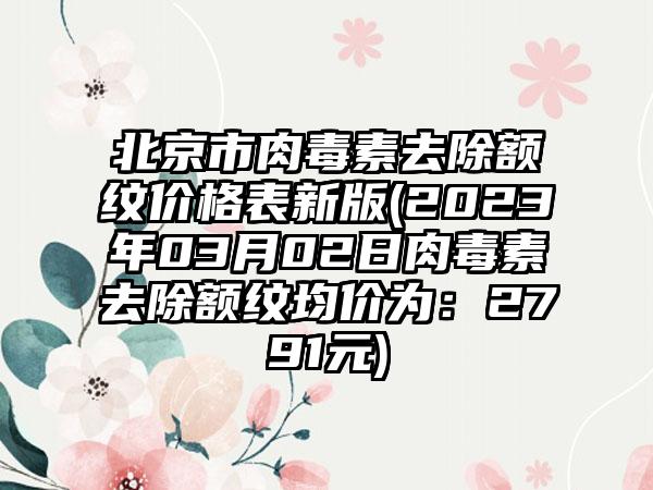 北京市肉毒素去除额纹价格表新版(2023年03月02日肉毒素去除额纹均价为：2791元)