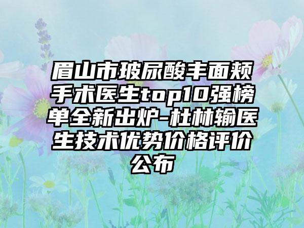 眉山市玻尿酸丰面颊手术医生top10强榜单全新出炉-杜林输医生技术优势价格评价公布