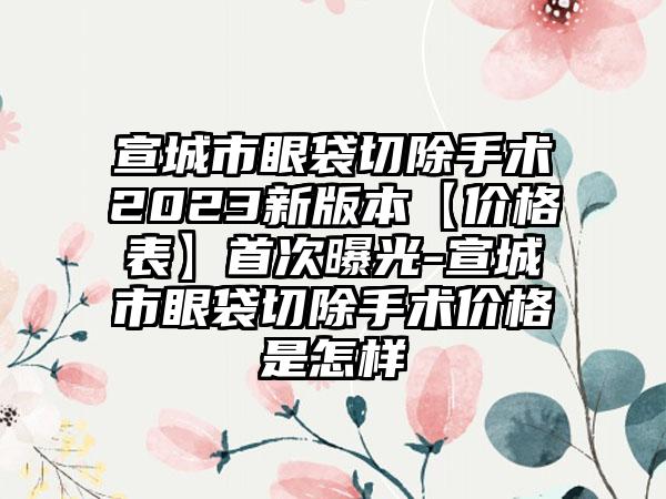 宣城市眼袋切除手术2023新版本【价格表】首次曝光-宣城市眼袋切除手术价格是怎样