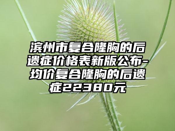 滨州市复合隆胸的后遗症价格表新版公布-均价复合隆胸的后遗症22380元