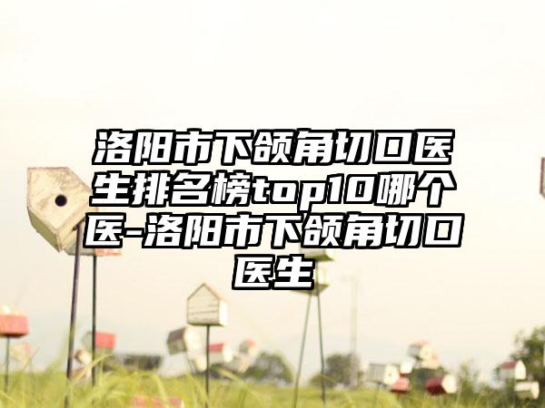 洛阳市下颌角切口医生排名榜top10哪个医-洛阳市下颌角切口医生