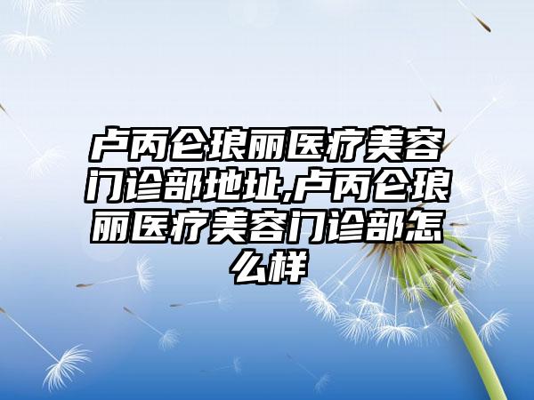 卢丙仑琅丽医疗美容门诊部地址,卢丙仑琅丽医疗美容门诊部怎么样