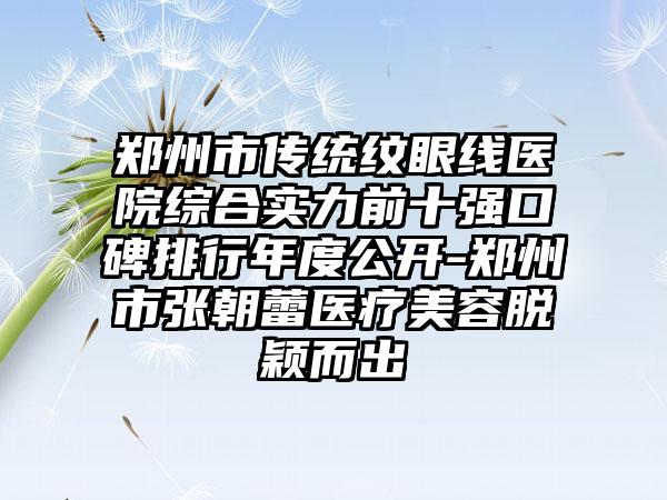 郑州市传统纹眼线医院综合实力前十强口碑排行年度公开-郑州市张朝蕾医疗美容脱颖而出