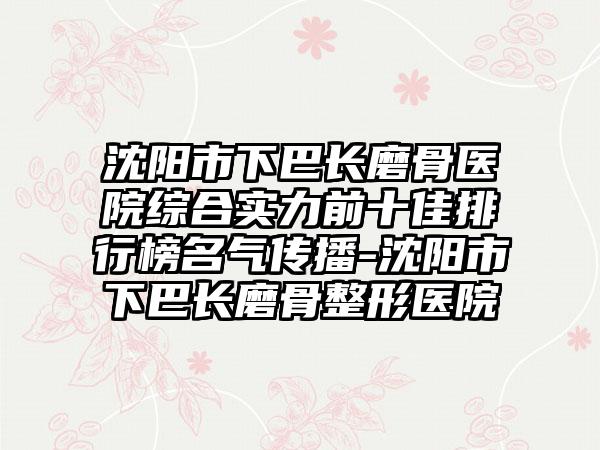 沈阳市下巴长磨骨医院综合实力前十佳排行榜名气传播-沈阳市下巴长磨骨整形医院