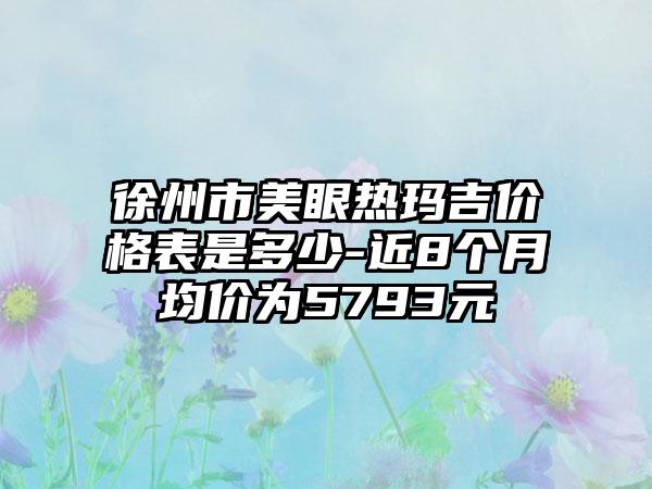 徐州市美眼热玛吉价格表是多少-近8个月均价为5793元