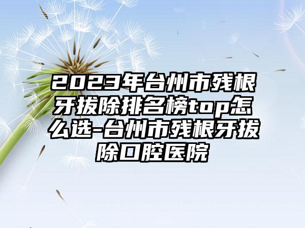 2023年台州市残根牙拔除排名榜top怎么选-台州市残根牙拔除口腔医院