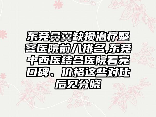 东莞鼻翼缺损治疗整容医院前八排名,东莞中西医结合医院看完口碑、价格这些对比后见分晓