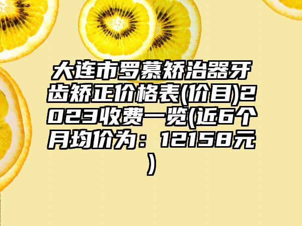 大连市罗慕矫治器牙齿矫正价格表(价目)2023收费一览(近6个月均价为：12158元)