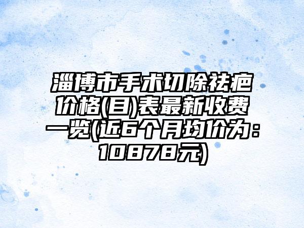 淄博市手术切除祛疤价格(目)表非常新收费一览(近6个月均价为：10878元)