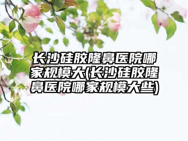 长沙硅胶隆鼻医院哪家规模大(长沙硅胶隆鼻医院哪家规模大些)