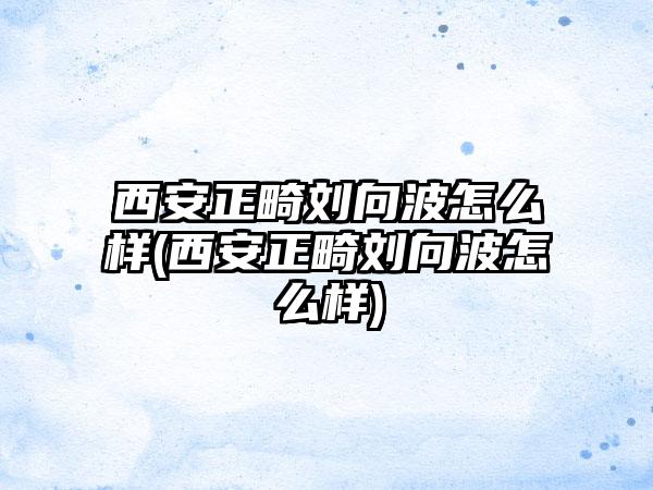 西安正畸刘向波怎么样(西安正畸刘向波怎么样)