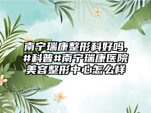 南宁瑞康整形科好吗,#科普#南宁瑞康医院美容整形中心怎么样