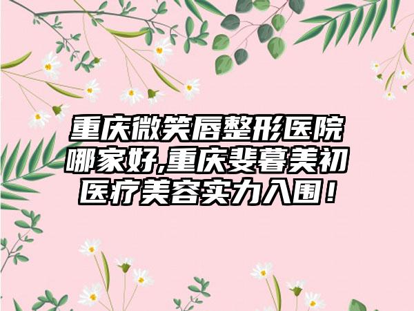 重庆微笑唇整形医院哪家好,重庆斐暮美初医疗美容实力入围！