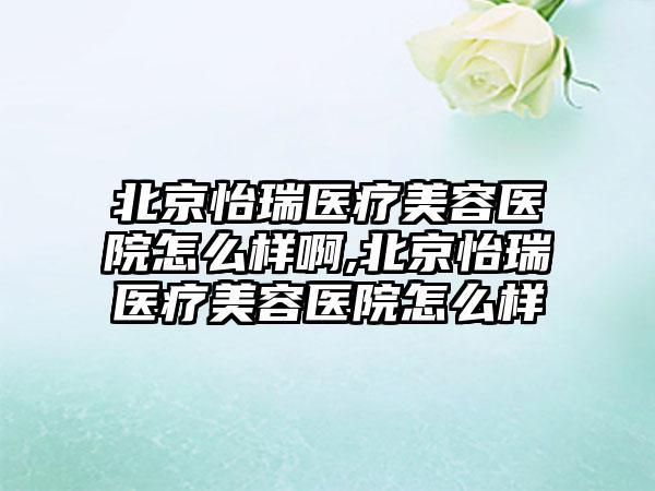 北京怡瑞医疗美容医院怎么样啊,北京怡瑞医疗美容医院怎么样