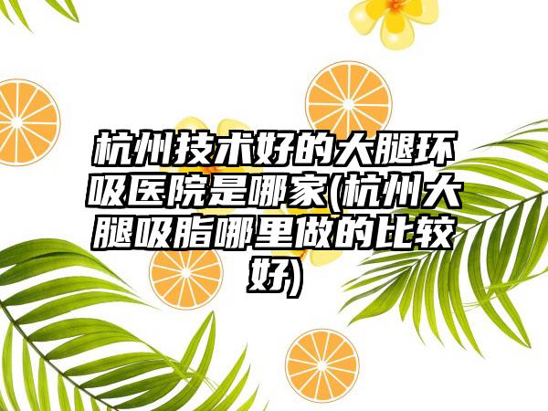 杭州技术好的大腿环吸医院是哪家(杭州大腿吸脂哪里做的比较好)