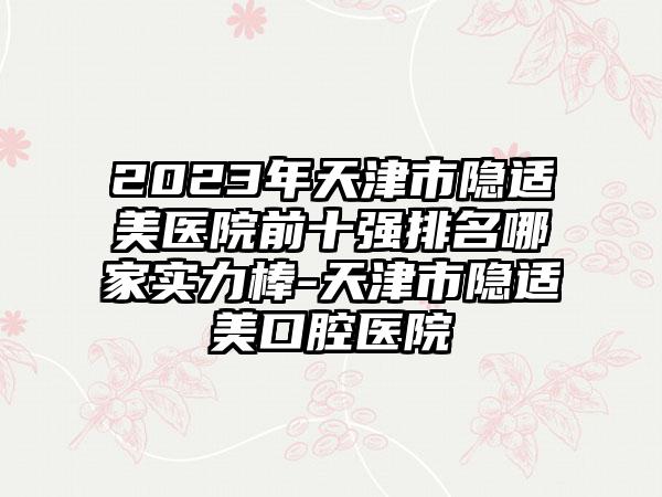 2023年天津市隐适美医院前十强排名哪家实力棒-天津市隐适美口腔医院