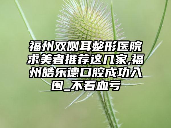 福州双侧耳整形医院求美者推荐这几家,福州皓乐德口腔成功入围_不看血亏