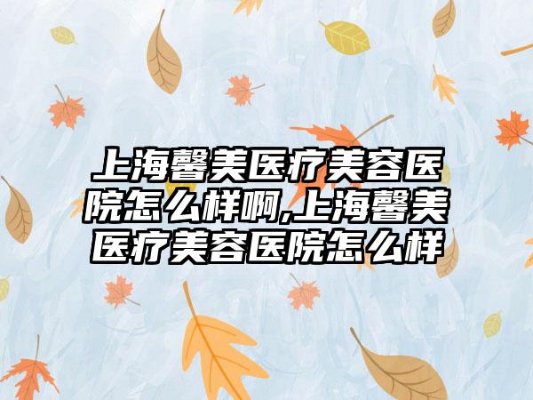 上海馨美医疗美容医院怎么样啊,上海馨美医疗美容医院怎么样