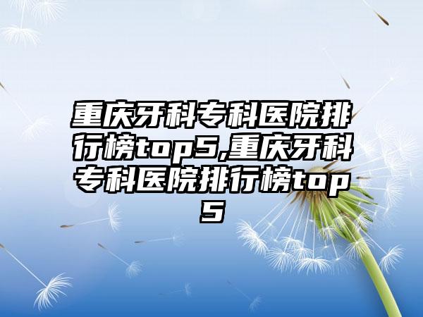 重庆牙科专科医院排行榜top5,重庆牙科专科医院排行榜top5