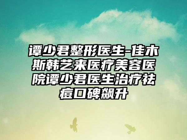 谭少君整形医生-佳木斯韩艺来医疗美容医院谭少君医生治疗祛痘口碑飙升