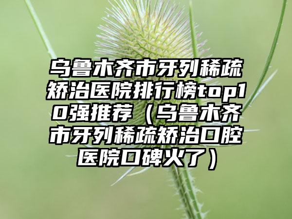 乌鲁木齐市牙列稀疏矫治医院排行榜top10强推荐（乌鲁木齐市牙列稀疏矫治口腔医院口碑火了）