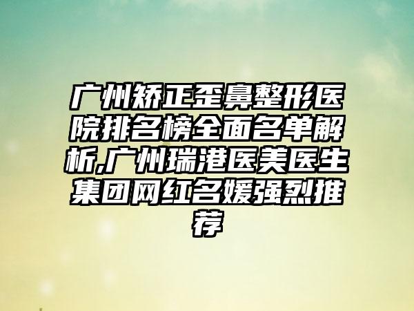 广州矫正歪鼻整形医院排名榜多面名单解析,广州瑞港医美医生集团网红名媛强烈推荐