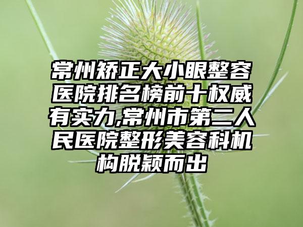 常州矫正大小眼整容医院排名榜前十权威有实力,常州市第二人民医院整形美容科机构脱颖而出