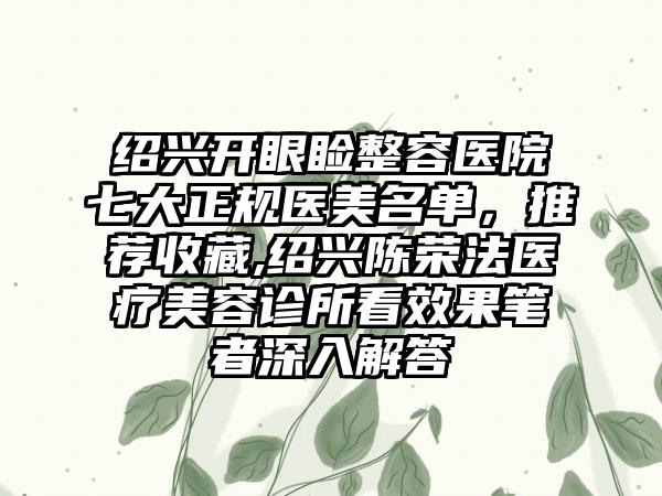 绍兴开眼睑整容医院七大正规医美名单，推荐收藏,绍兴陈荣法医疗美容诊所看成果笔者深入解答