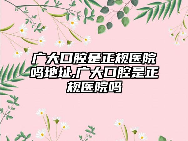 广大口腔是正规医院吗地址,广大口腔是正规医院吗