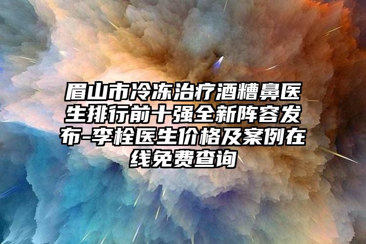 眉山市冷冻治疗酒糟鼻医生排行前十强全新阵容发布-李栓医生价格及实例在线免费查询