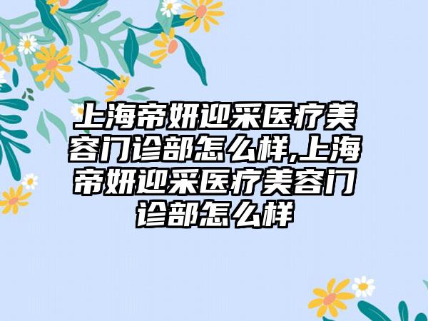 上海帝妍迎采医疗美容门诊部怎么样,上海帝妍迎采医疗美容门诊部怎么样