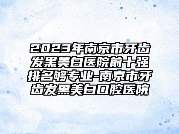 2023年南京市牙齿发黑美白医院前十强排名够正规-南京市牙齿发黑美白口腔医院