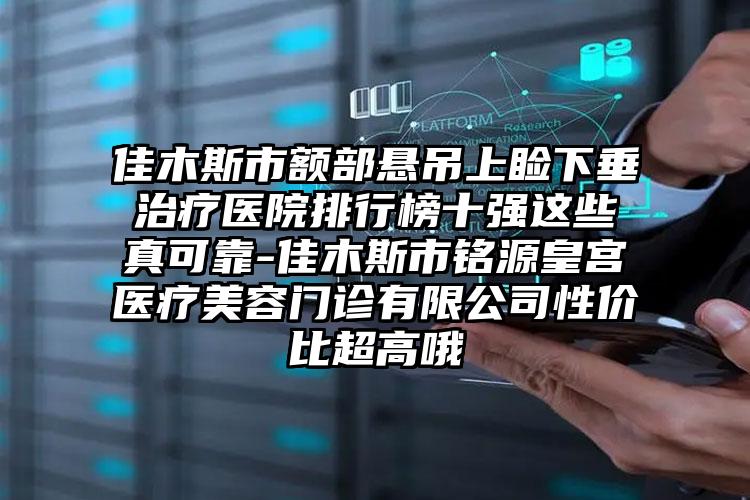 佳木斯市额部悬吊上睑下垂治疗医院排行榜十强这些真可靠-佳木斯市铭源皇宫医疗美容门诊有限公司性价比超高哦