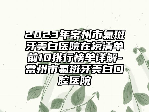 2023年常州市氟斑牙美白医院在榜清单前10排行榜单详解-常州市氟斑牙美白口腔医院