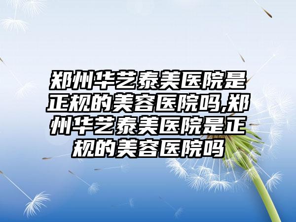 郑州华艺泰美医院是正规的美容医院吗,郑州华艺泰美医院是正规的美容医院吗