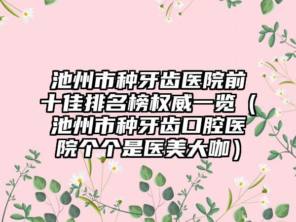 池州市种牙齿医院前十佳排名榜权威一览（池州市种牙齿口腔医院个个是医美大咖）