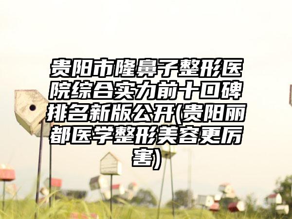 贵阳市隆鼻子整形医院综合实力前十口碑排名新版公开(贵阳丽都医学整形美容更厉害)