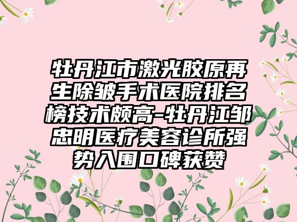 牡丹江市激光胶原再生除皱手术医院排名榜技术颇高-牡丹江邹忠明医疗美容诊所强势入围口碑获赞