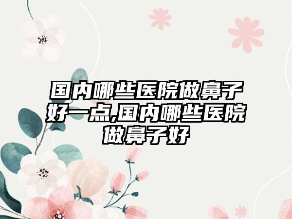 国内哪些医院做鼻子好一点,国内哪些医院做鼻子好