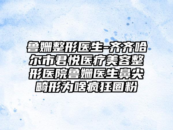 鲁姗整形医生-齐齐哈尔市君悦医疗美容整形医院鲁姗医生鼻尖畸形为啥疯狂圈粉