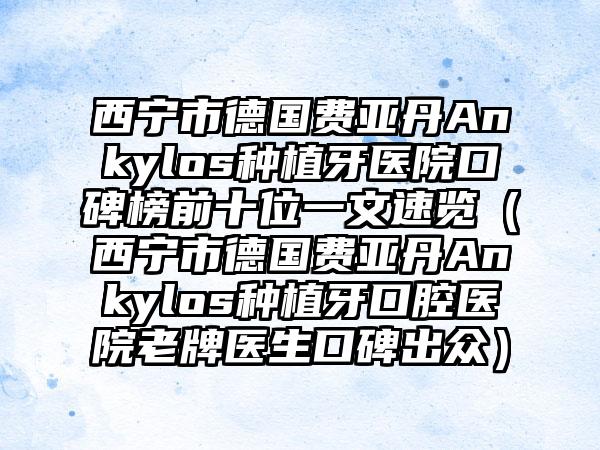 西宁市德国费亚丹Ankylos种植牙医院口碑榜前十位一文速览（西宁市德国费亚丹Ankylos种植牙口腔医院老牌医生口碑出众）