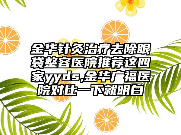 金华针灸治疗去除眼袋整容医院推荐这四家yyds,金华广福医院对比一下就明白