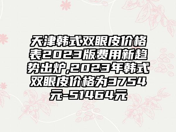 天津韩式双眼皮价格表2023版费用新趋势出炉,2023年韩式双眼皮价格为3754元-51464元