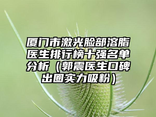 厦门市激光脸部溶脂医生排行榜十强名单分析（郭震医生口碑出圈实力吸粉）